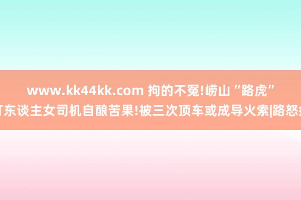 www.kk44kk.com 拘的不冤!崂山“路虎”打东谈主女司机自酿苦果!被三次顶车或成导火索|路怒症