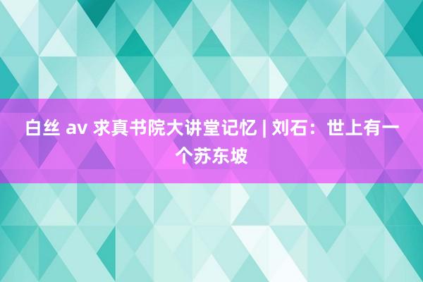 白丝 av 求真书院大讲堂记忆 | 刘石：世上有一个苏东坡