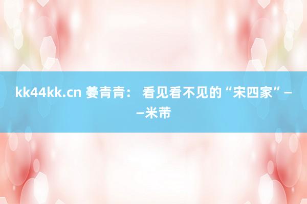 kk44kk.cn 姜青青： 看见看不见的“宋四家”——米芾