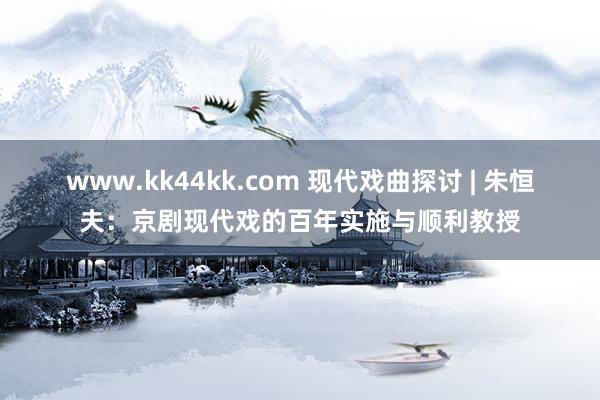 www.kk44kk.com 现代戏曲探讨 | 朱恒夫：京剧现代戏的百年实施与顺利教授