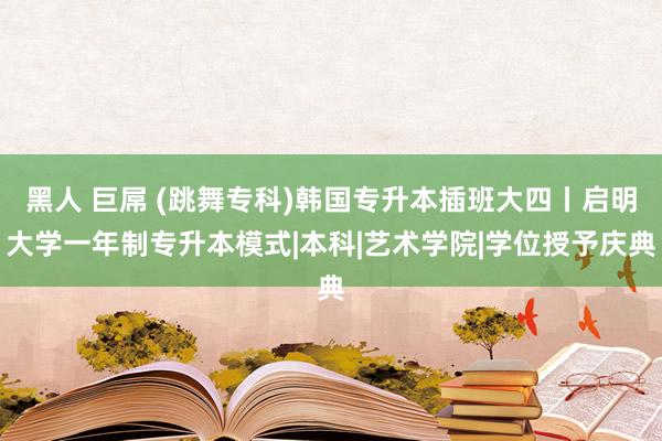 黑人 巨屌 (跳舞专科)韩国专升本插班大四丨启明大学一年制专升本模式|本科|艺术学院|学位授予庆典