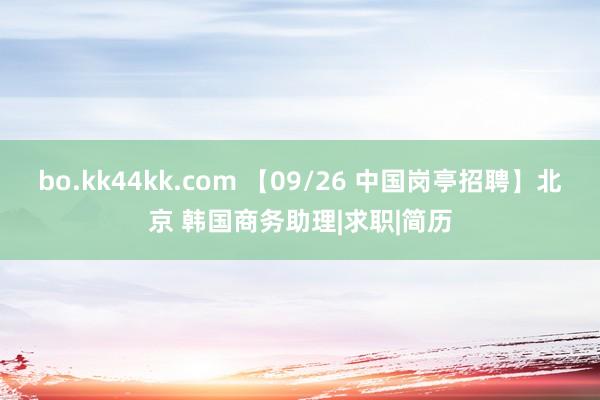 bo.kk44kk.com 【09/26 中国岗亭招聘】北京 韩国商务助理|求职|简历