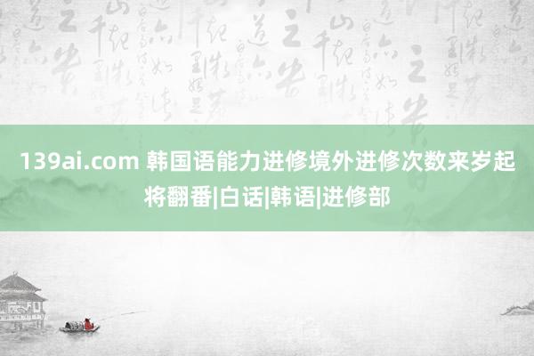 139ai.com 韩国语能力进修境外进修次数来岁起将翻番|白话|韩语|进修部