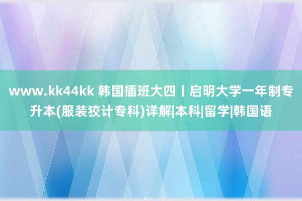 www.kk44kk 韩国插班大四丨启明大学一年制专升本(服装狡计专科)详解|本科|留学|韩国语