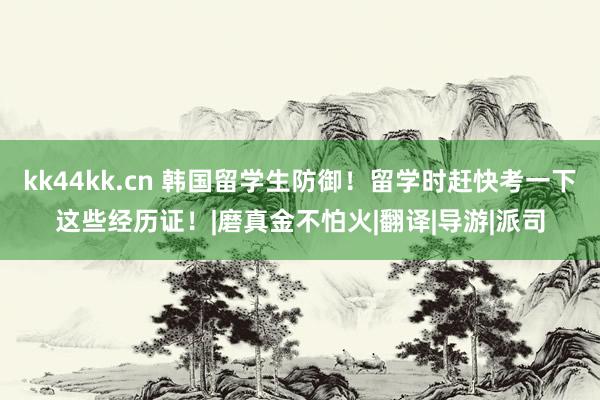 kk44kk.cn 韩国留学生防御！留学时赶快考一下这些经历证！|磨真金不怕火|翻译|导游|派司