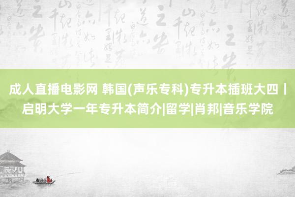 成人直播电影网 韩国(声乐专科)专升本插班大四丨启明大学一年专升本简介|留学|肖邦|音乐学院