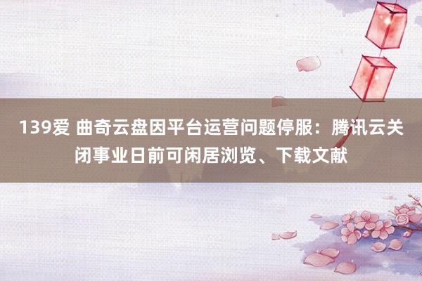 139爱 曲奇云盘因平台运营问题停服：腾讯云关闭事业日前可闲居浏览、下载文献