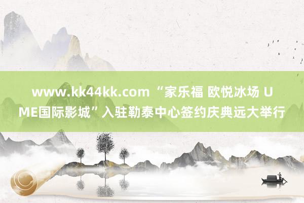 www.kk44kk.com “家乐福 欧悦冰场 UME国际影城”入驻勒泰中心签约庆典远大举行